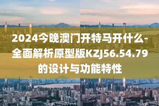 2024今晚澳门开特马开什么-全面解析原型版KZJ56.54.79的设计与功能特性