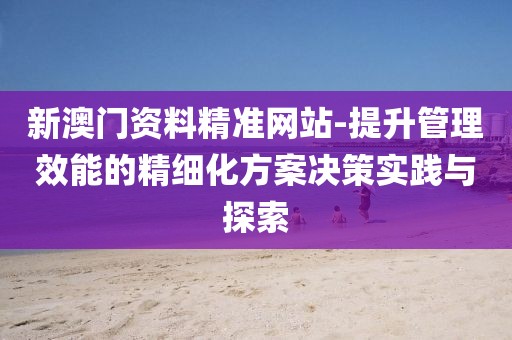 新澳门资料精准网站-提升管理效能的精细化方案决策实践与探索