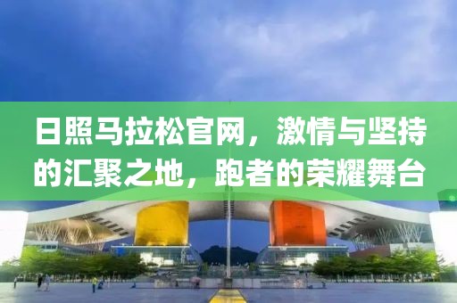 日照马拉松官网，激情与坚持的汇聚之地，跑者的荣耀舞台
