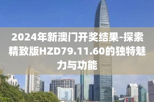 2024年新澳门开奖结果-探索精致版HZD79.11.60的独特魅力与功能