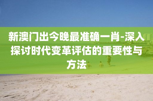 新澳门出今晚最准确一肖-深入探讨时代变革评估的重要性与方法