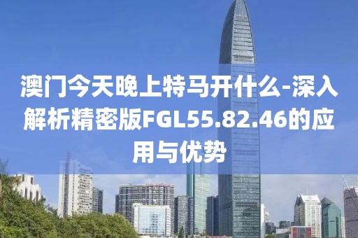 澳门今天晚上特马开什么-深入解析精密版FGL55.82.46的应用与优势