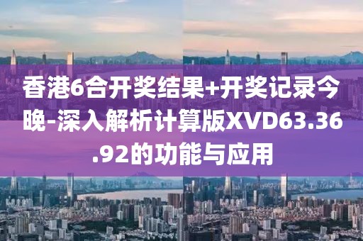 香港6合开奖结果+开奖记录今晚-深入解析计算版XVD63.36.92的功能与应用