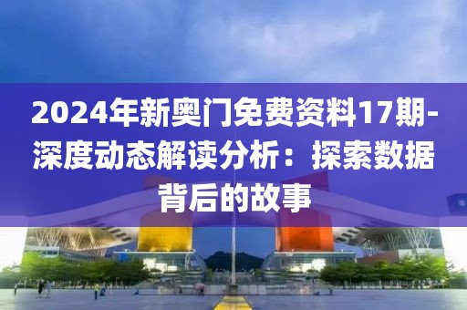 2024年新奥门免费资料17期-深度动态解读分析：探索数据背后的故事