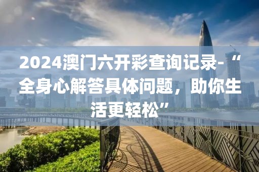 2024澳门六开彩查询记录-“全身心解答具体问题，助你生活更轻松”