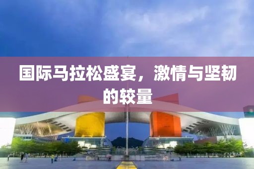 国际马拉松盛宴，激情与坚韧的较量