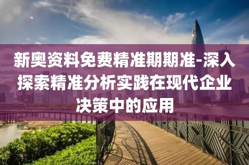 新奥资料免费精准期期准-深入探索精准分析实践在现代企业决策中的应用