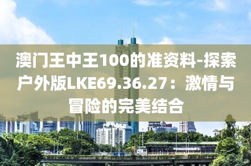 澳门王中王100的准资料-探索户外版LKE69.36.27：激情与冒险的完美结合