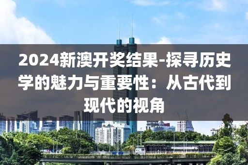 2024新澳开奖结果-探寻历史学的魅力与重要性：从古代到现代的视角