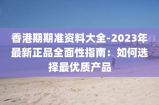 香港期期准资料大全-2023年最新正品全面性指南：如何选择最优质产品
