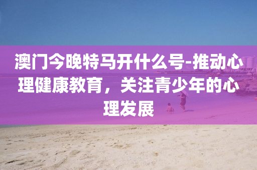 澳门今晚特马开什么号-推动心理健康教育，关注青少年的心理发展