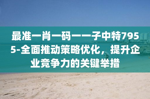 最准一肖一码一一子中特7955-全面推动策略优化，提升企业竞争力的关键举措