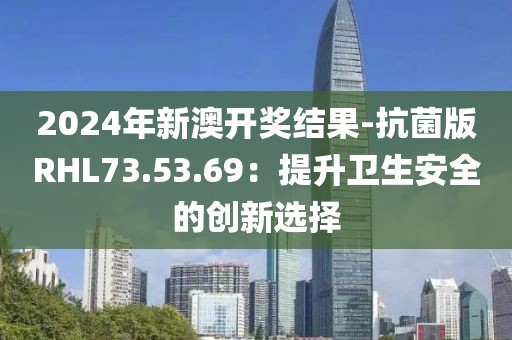 2024年新澳开奖结果-抗菌版RHL73.53.69：提升卫生安全的创新选择