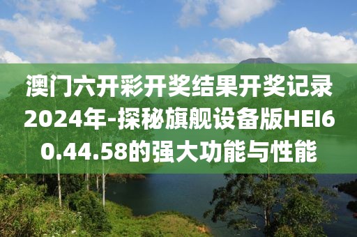 澳门六开彩开奖结果开奖记录2024年-探秘旗舰设备版HEI60.44.58的强大功能与性能