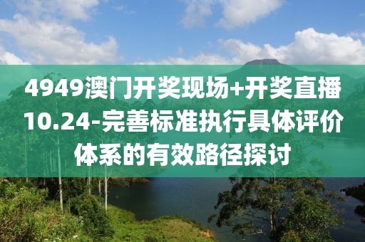 4949澳门开奖现场+开奖直播10.24-完善标准执行具体评价体系的有效路径探讨