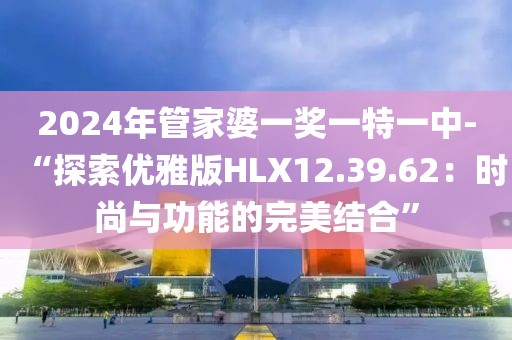 2024年管家婆一奖一特一中-“探索优雅版HLX12.39.62：时尚与功能的完美结合”
