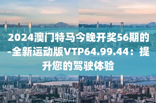 2024澳门特马今晚开奖56期的-全新运动版VTP64.99.44：提升您的驾驶体验