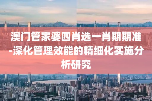 澳门管家婆四肖选一肖期期准-深化管理效能的精细化实施分析研究