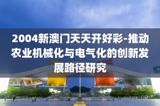2004新澳门天天开好彩-推动农业机械化与电气化的创新发展路径研究