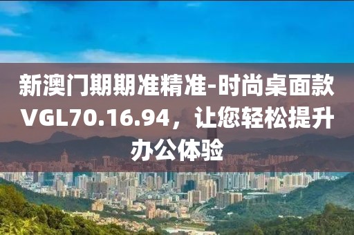 新澳门期期准精准-时尚桌面款VGL70.16.94，让您轻松提升办公体验