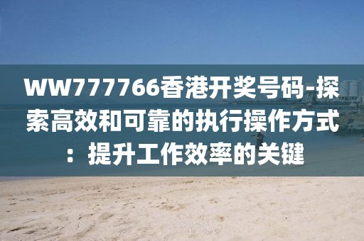 WW777766香港开奖号码-探索高效和可靠的执行操作方式：提升工作效率的关键