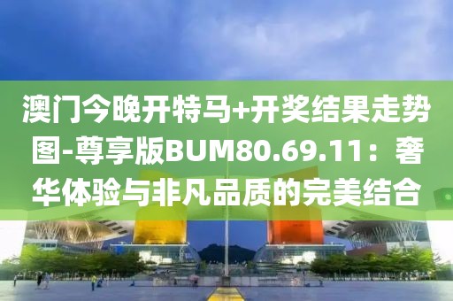 澳门今晚开特马+开奖结果走势图-尊享版BUM80.69.11：奢华体验与非凡品质的完美结合