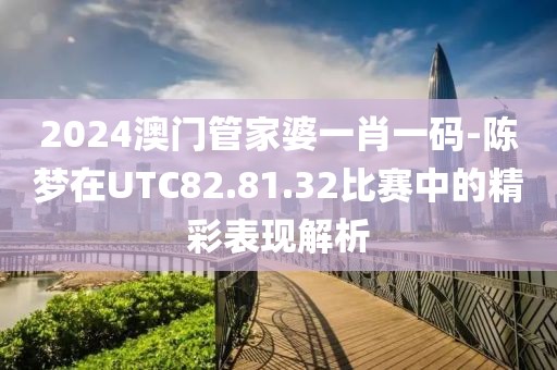 2024澳门管家婆一肖一码-陈梦在UTC82.81.32比赛中的精彩表现解析