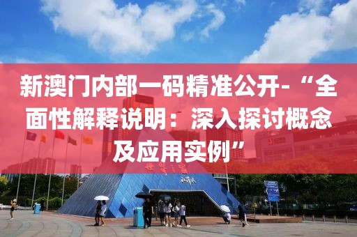 新澳门内部一码精准公开-“全面性解释说明：深入探讨概念及应用实例”