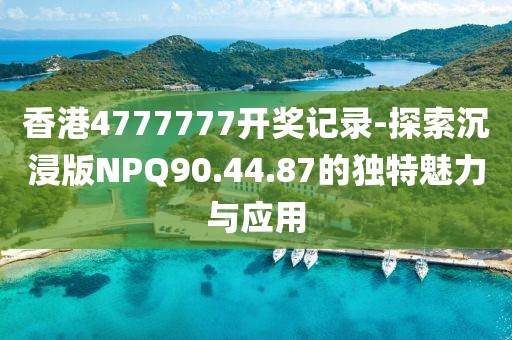 香港4777777开奖记录-探索沉浸版NPQ90.44.87的独特魅力与应用