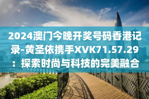 2024澳门今晚开奖号码香港记录-黄圣依携手XVK71.57.29：探索时尚与科技的完美融合