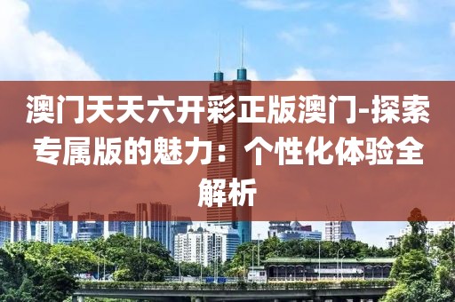 澳门天天六开彩正版澳门-探索专属版的魅力：个性化体验全解析