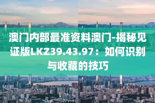 澳门内部最准资料澳门-揭秘见证版LKZ39.43.97：如何识别与收藏的技巧