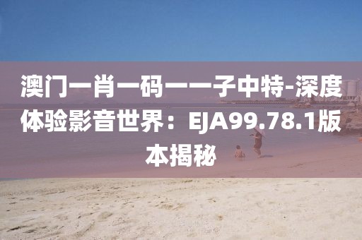 澳门一肖一码一一子中特-深度体验影音世界：EJA99.78.1版本揭秘
