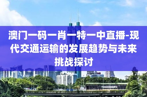 澳门一码一肖一特一中直播-现代交通运输的发展趋势与未来挑战探讨