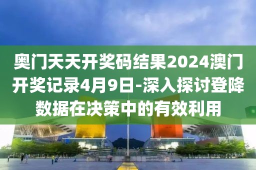 奥门天天开奖码结果2024澳门开奖记录4月9日-深入探讨登降数据在决策中的有效利用