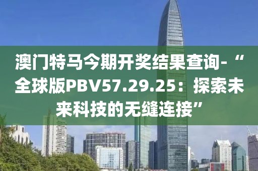 澳门特马今期开奖结果查询-“全球版PBV57.29.25：探索未来科技的无缝连接”