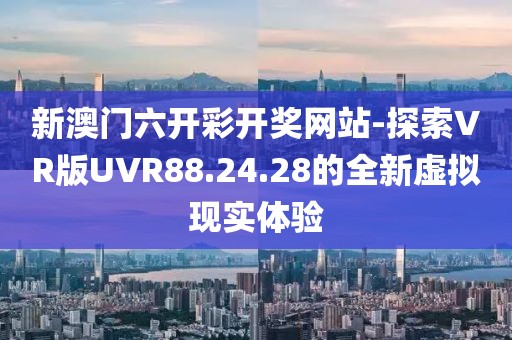 新澳门六开彩开奖网站-探索VR版UVR88.24.28的全新虚拟现实体验