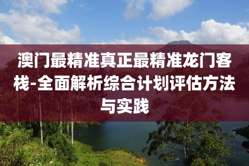 澳门最精准真正最精准龙门客栈-全面解析综合计划评估方法与实践