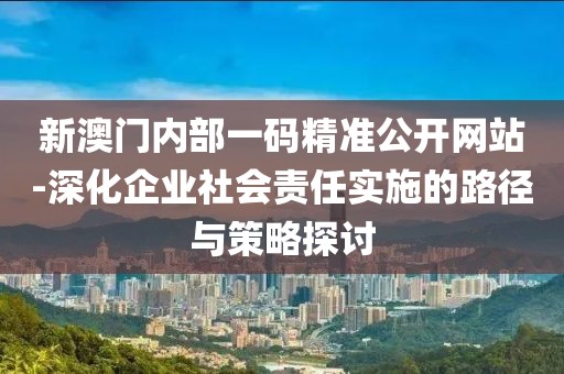 新澳门内部一码精准公开网站-深化企业社会责任实施的路径与策略探讨