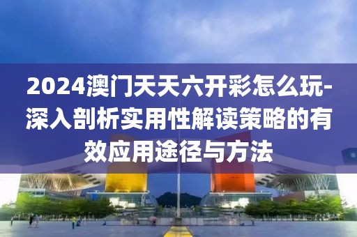 2024澳门天天六开彩怎么玩-深入剖析实用性解读策略的有效应用途径与方法