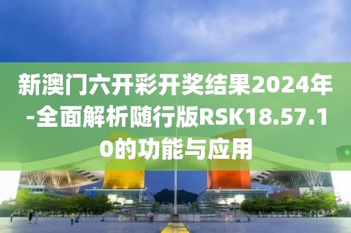 新澳门六开彩开奖结果2024年-全面解析随行版RSK18.57.10的功能与应用