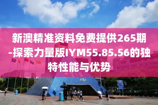 新澳精准资料免费提供265期-探索力量版IYM55.85.56的独特性能与优势