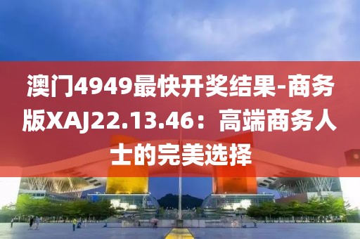澳门4949最快开奖结果-商务版XAJ22.13.46：高端商务人士的完美选择