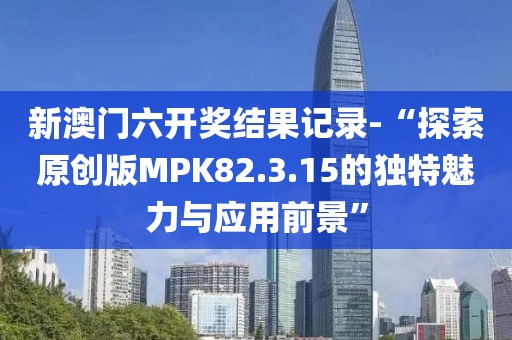 新澳门六开奖结果记录-“探索原创版MPK82.3.15的独特魅力与应用前景”