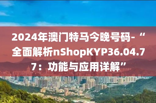 2024年澳门特马今晚号码-“全面解析nShopKYP36.04.77：功能与应用详解”