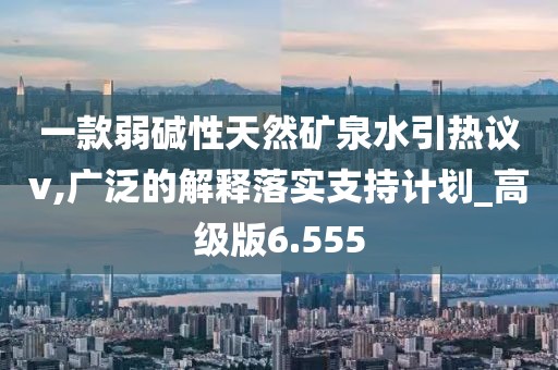 一款弱碱性天然矿泉水引热议v,广泛的解释落实支持计划_高级版6.555