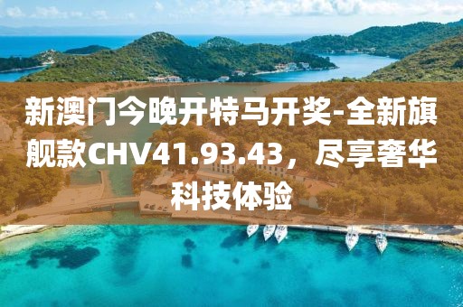 新澳门今晚开特马开奖-全新旗舰款CHV41.93.43，尽享奢华科技体验