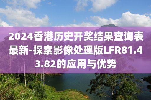2024香港历史开奖结果查询表最新-探索影像处理版LFR81.43.82的应用与优势