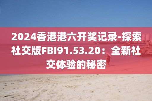 2024香港港六开奖记录-探索社交版FBI91.53.20：全新社交体验的秘密