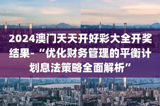 2024澳门天天开好彩大全开奖结果-“优化财务管理的平衡计划息法策略全面解析”